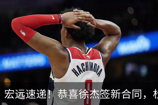 宏远速递！恭喜徐杰签新合同，杜锋加薪续长约，徐昕深夜表态