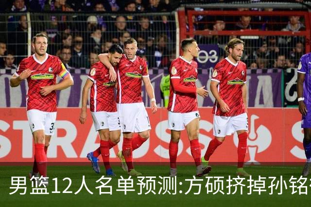 男篮12人名单预测:方硕挤掉孙铭徽 曾凡博无缘